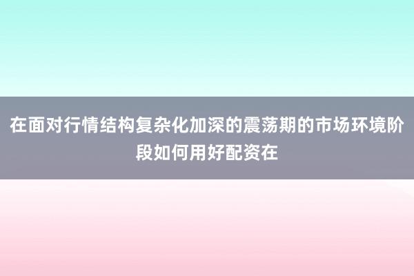 在面对行情结构复杂化加深的震荡期的市场环境阶段如何用好配资在
