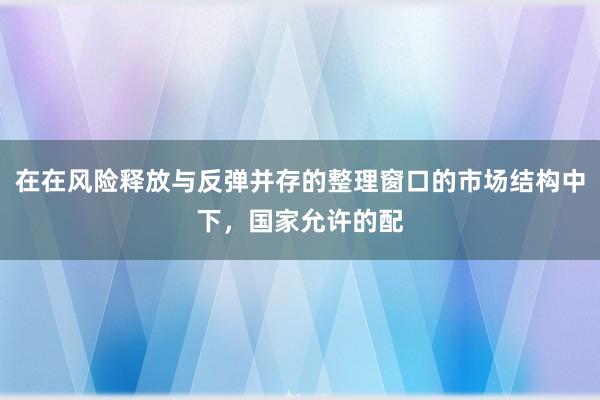 在在风险释放与反弹并存的整理窗口的市场结构中下，国家允许的配
