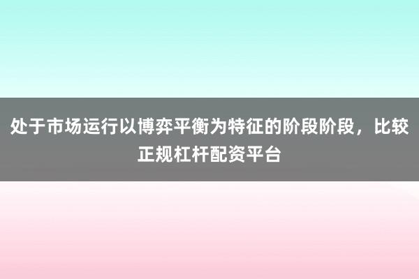处于市场运行以博弈平衡为特征的阶段阶段，比较正规杠杆配资平台