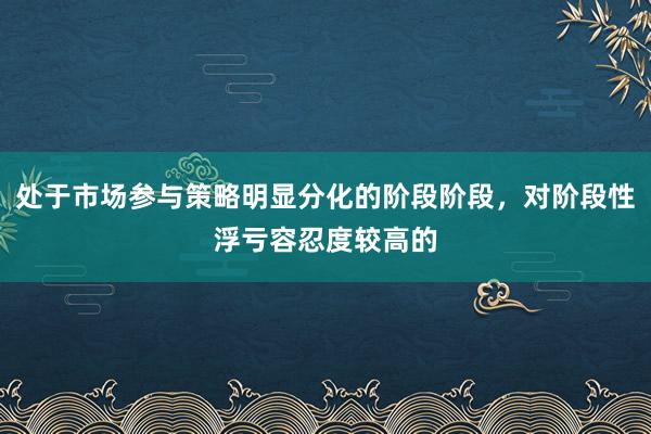 处于市场参与策略明显分化的阶段阶段，对阶段性浮亏容忍度较高的
