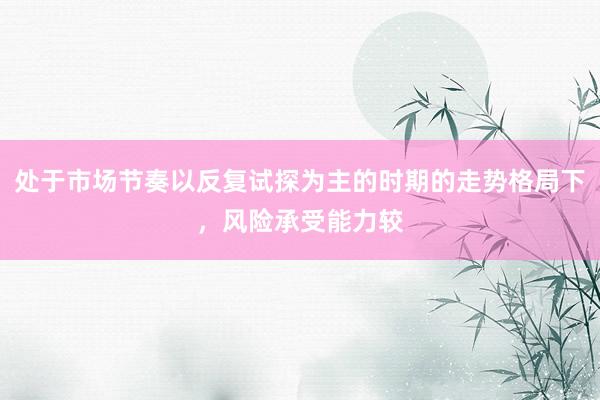 处于市场节奏以反复试探为主的时期的走势格局下，风险承受能力较
