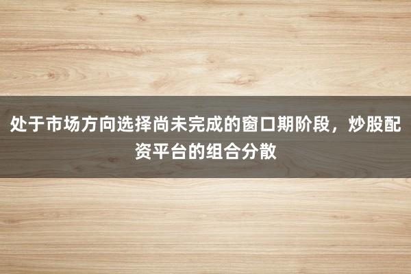 处于市场方向选择尚未完成的窗口期阶段，炒股配资平台的组合分散