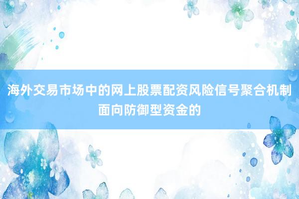 海外交易市场中的网上股票配资风险信号聚合机制面向防御型资金的