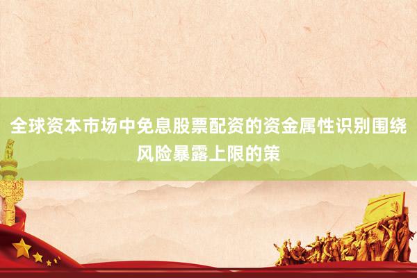 全球资本市场中免息股票配资的资金属性识别围绕风险暴露上限的策