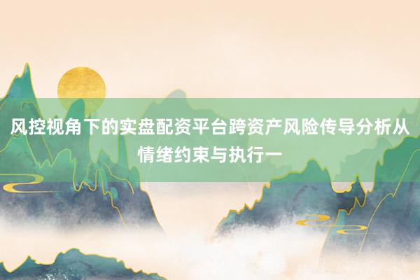 风控视角下的实盘配资平台跨资产风险传导分析从情绪约束与执行一