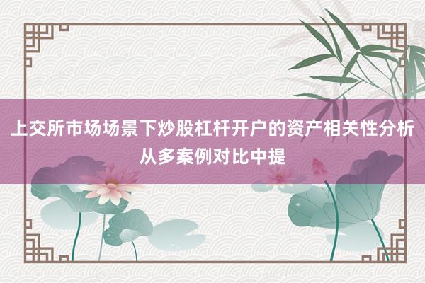 上交所市场场景下炒股杠杆开户的资产相关性分析从多案例对比中提